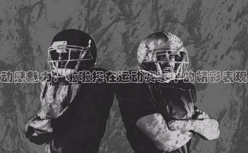 动感魅力：啦啦操在运动赛事中的精彩表现